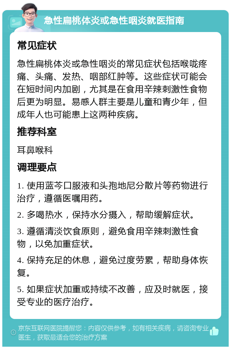 急性扁桃体炎或急性咽炎就医指南 常见症状 急性扁桃体炎或急性咽炎的常见症状包括喉咙疼痛、头痛、发热、咽部红肿等。这些症状可能会在短时间内加剧，尤其是在食用辛辣刺激性食物后更为明显。易感人群主要是儿童和青少年，但成年人也可能患上这两种疾病。 推荐科室 耳鼻喉科 调理要点 1. 使用蓝芩口服液和头孢地尼分散片等药物进行治疗，遵循医嘱用药。 2. 多喝热水，保持水分摄入，帮助缓解症状。 3. 遵循清淡饮食原则，避免食用辛辣刺激性食物，以免加重症状。 4. 保持充足的休息，避免过度劳累，帮助身体恢复。 5. 如果症状加重或持续不改善，应及时就医，接受专业的医疗治疗。