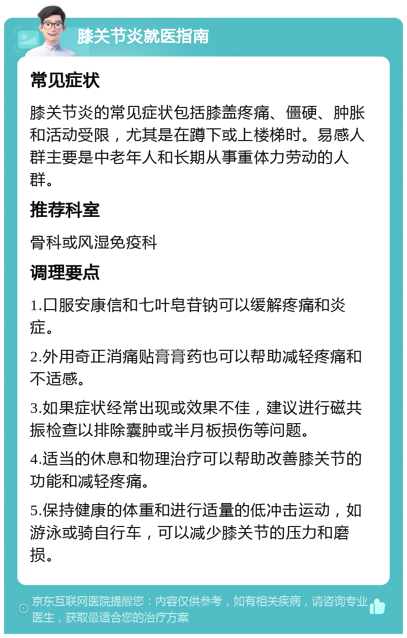 膝关节炎就医指南 常见症状 膝关节炎的常见症状包括膝盖疼痛、僵硬、肿胀和活动受限，尤其是在蹲下或上楼梯时。易感人群主要是中老年人和长期从事重体力劳动的人群。 推荐科室 骨科或风湿免疫科 调理要点 1.口服安康信和七叶皂苷钠可以缓解疼痛和炎症。 2.外用奇正消痛贴膏膏药也可以帮助减轻疼痛和不适感。 3.如果症状经常出现或效果不佳，建议进行磁共振检查以排除囊肿或半月板损伤等问题。 4.适当的休息和物理治疗可以帮助改善膝关节的功能和减轻疼痛。 5.保持健康的体重和进行适量的低冲击运动，如游泳或骑自行车，可以减少膝关节的压力和磨损。