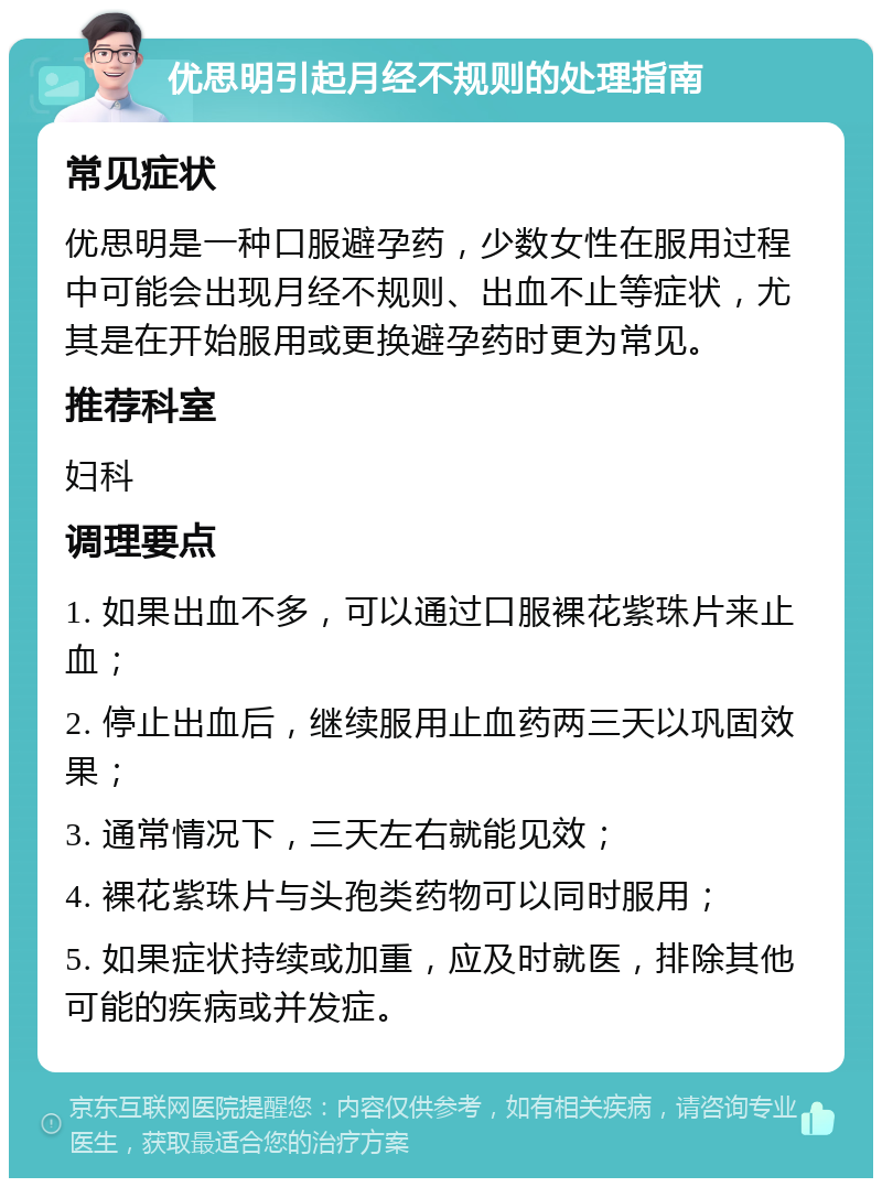 优思明引起月经不规则的处理指南 常见症状 优思明是一种口服避孕药，少数女性在服用过程中可能会出现月经不规则、出血不止等症状，尤其是在开始服用或更换避孕药时更为常见。 推荐科室 妇科 调理要点 1. 如果出血不多，可以通过口服裸花紫珠片来止血； 2. 停止出血后，继续服用止血药两三天以巩固效果； 3. 通常情况下，三天左右就能见效； 4. 裸花紫珠片与头孢类药物可以同时服用； 5. 如果症状持续或加重，应及时就医，排除其他可能的疾病或并发症。