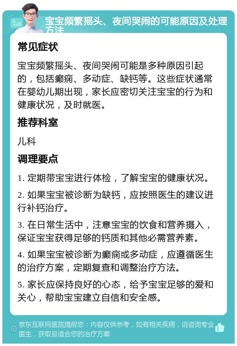 宝宝频繁摇头、夜间哭闹的可能原因及处理方法 常见症状 宝宝频繁摇头、夜间哭闹可能是多种原因引起的，包括癫痫、多动症、缺钙等。这些症状通常在婴幼儿期出现，家长应密切关注宝宝的行为和健康状况，及时就医。 推荐科室 儿科 调理要点 1. 定期带宝宝进行体检，了解宝宝的健康状况。 2. 如果宝宝被诊断为缺钙，应按照医生的建议进行补钙治疗。 3. 在日常生活中，注意宝宝的饮食和营养摄入，保证宝宝获得足够的钙质和其他必需营养素。 4. 如果宝宝被诊断为癫痫或多动症，应遵循医生的治疗方案，定期复查和调整治疗方法。 5. 家长应保持良好的心态，给予宝宝足够的爱和关心，帮助宝宝建立自信和安全感。