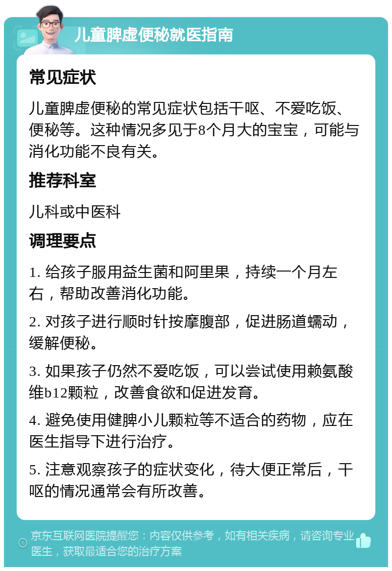 儿童脾虚便秘就医指南 常见症状 儿童脾虚便秘的常见症状包括干呕、不爱吃饭、便秘等。这种情况多见于8个月大的宝宝，可能与消化功能不良有关。 推荐科室 儿科或中医科 调理要点 1. 给孩子服用益生菌和阿里果，持续一个月左右，帮助改善消化功能。 2. 对孩子进行顺时针按摩腹部，促进肠道蠕动，缓解便秘。 3. 如果孩子仍然不爱吃饭，可以尝试使用赖氨酸维b12颗粒，改善食欲和促进发育。 4. 避免使用健脾小儿颗粒等不适合的药物，应在医生指导下进行治疗。 5. 注意观察孩子的症状变化，待大便正常后，干呕的情况通常会有所改善。