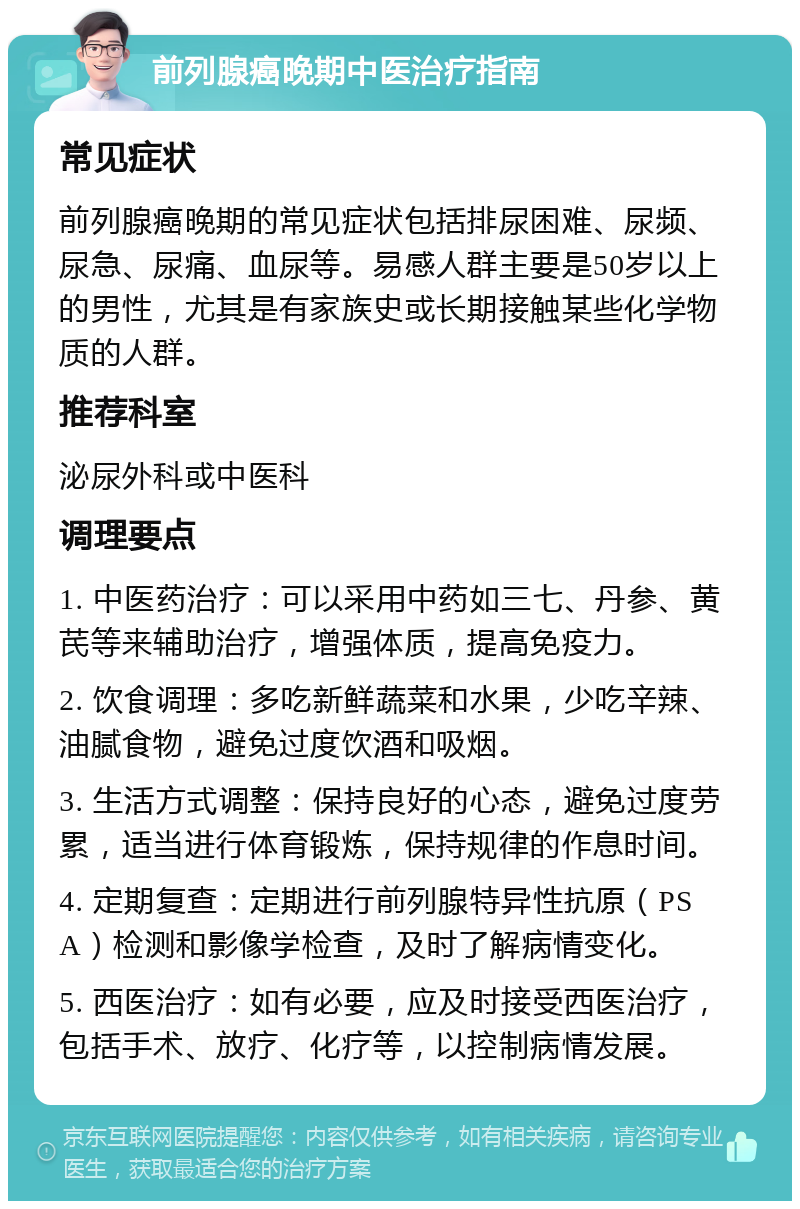 前列腺癌晚期中医治疗指南 常见症状 前列腺癌晚期的常见症状包括排尿困难、尿频、尿急、尿痛、血尿等。易感人群主要是50岁以上的男性，尤其是有家族史或长期接触某些化学物质的人群。 推荐科室 泌尿外科或中医科 调理要点 1. 中医药治疗：可以采用中药如三七、丹参、黄芪等来辅助治疗，增强体质，提高免疫力。 2. 饮食调理：多吃新鲜蔬菜和水果，少吃辛辣、油腻食物，避免过度饮酒和吸烟。 3. 生活方式调整：保持良好的心态，避免过度劳累，适当进行体育锻炼，保持规律的作息时间。 4. 定期复查：定期进行前列腺特异性抗原（PSA）检测和影像学检查，及时了解病情变化。 5. 西医治疗：如有必要，应及时接受西医治疗，包括手术、放疗、化疗等，以控制病情发展。