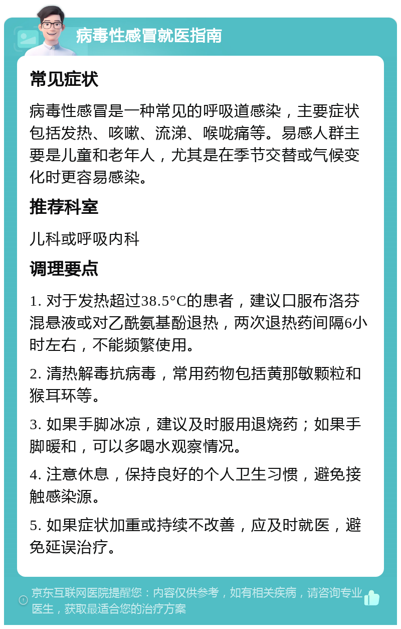 病毒性感冒就医指南 常见症状 病毒性感冒是一种常见的呼吸道感染，主要症状包括发热、咳嗽、流涕、喉咙痛等。易感人群主要是儿童和老年人，尤其是在季节交替或气候变化时更容易感染。 推荐科室 儿科或呼吸内科 调理要点 1. 对于发热超过38.5°C的患者，建议口服布洛芬混悬液或对乙酰氨基酚退热，两次退热药间隔6小时左右，不能频繁使用。 2. 清热解毒抗病毒，常用药物包括黄那敏颗粒和猴耳环等。 3. 如果手脚冰凉，建议及时服用退烧药；如果手脚暖和，可以多喝水观察情况。 4. 注意休息，保持良好的个人卫生习惯，避免接触感染源。 5. 如果症状加重或持续不改善，应及时就医，避免延误治疗。