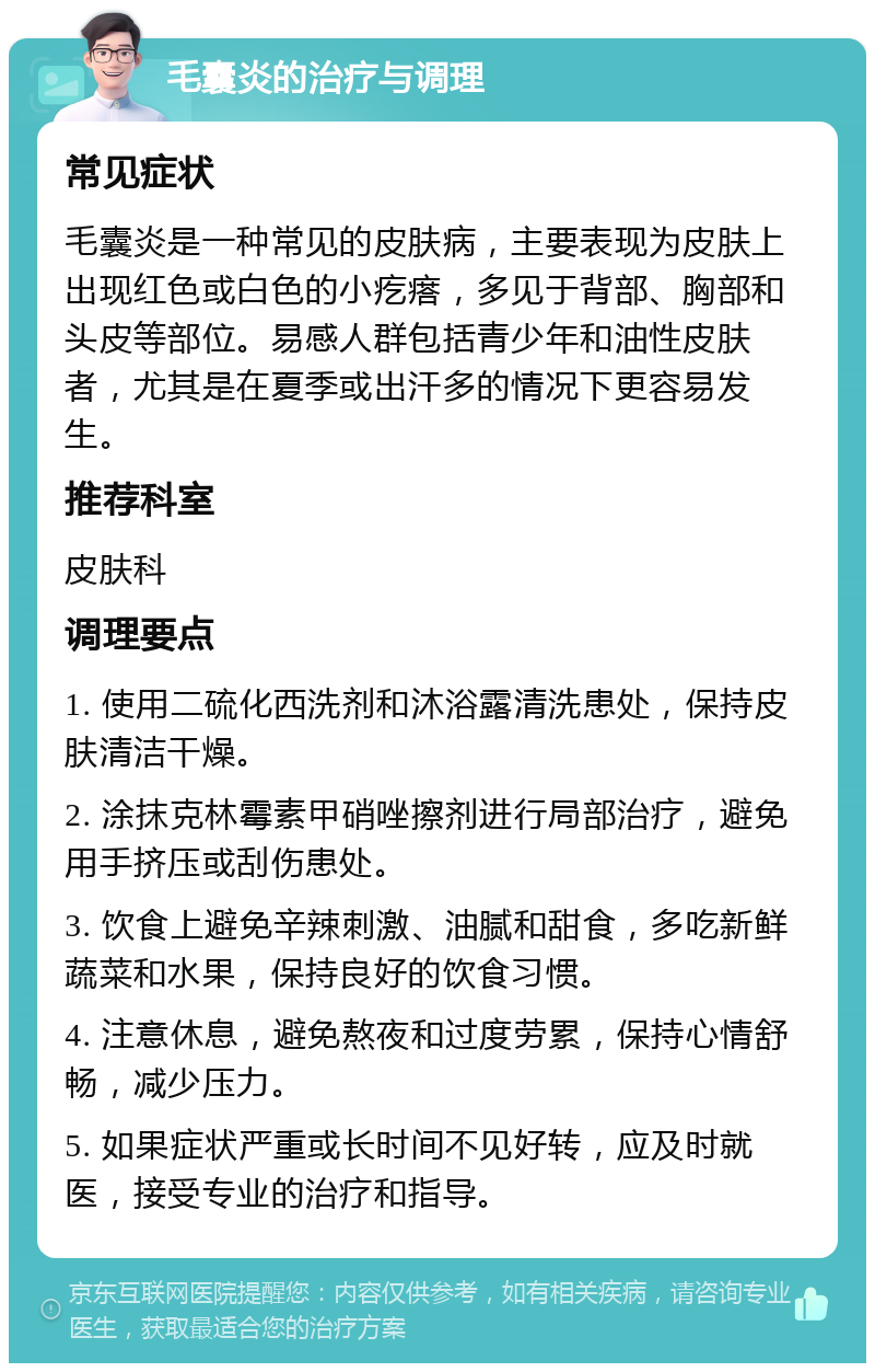 毛囊炎的治疗与调理 常见症状 毛囊炎是一种常见的皮肤病，主要表现为皮肤上出现红色或白色的小疙瘩，多见于背部、胸部和头皮等部位。易感人群包括青少年和油性皮肤者，尤其是在夏季或出汗多的情况下更容易发生。 推荐科室 皮肤科 调理要点 1. 使用二硫化西洗剂和沐浴露清洗患处，保持皮肤清洁干燥。 2. 涂抹克林霉素甲硝唑擦剂进行局部治疗，避免用手挤压或刮伤患处。 3. 饮食上避免辛辣刺激、油腻和甜食，多吃新鲜蔬菜和水果，保持良好的饮食习惯。 4. 注意休息，避免熬夜和过度劳累，保持心情舒畅，减少压力。 5. 如果症状严重或长时间不见好转，应及时就医，接受专业的治疗和指导。