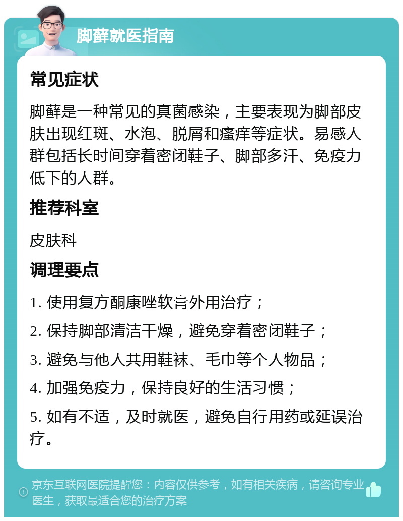 脚藓就医指南 常见症状 脚藓是一种常见的真菌感染，主要表现为脚部皮肤出现红斑、水泡、脱屑和瘙痒等症状。易感人群包括长时间穿着密闭鞋子、脚部多汗、免疫力低下的人群。 推荐科室 皮肤科 调理要点 1. 使用复方酮康唑软膏外用治疗； 2. 保持脚部清洁干燥，避免穿着密闭鞋子； 3. 避免与他人共用鞋袜、毛巾等个人物品； 4. 加强免疫力，保持良好的生活习惯； 5. 如有不适，及时就医，避免自行用药或延误治疗。