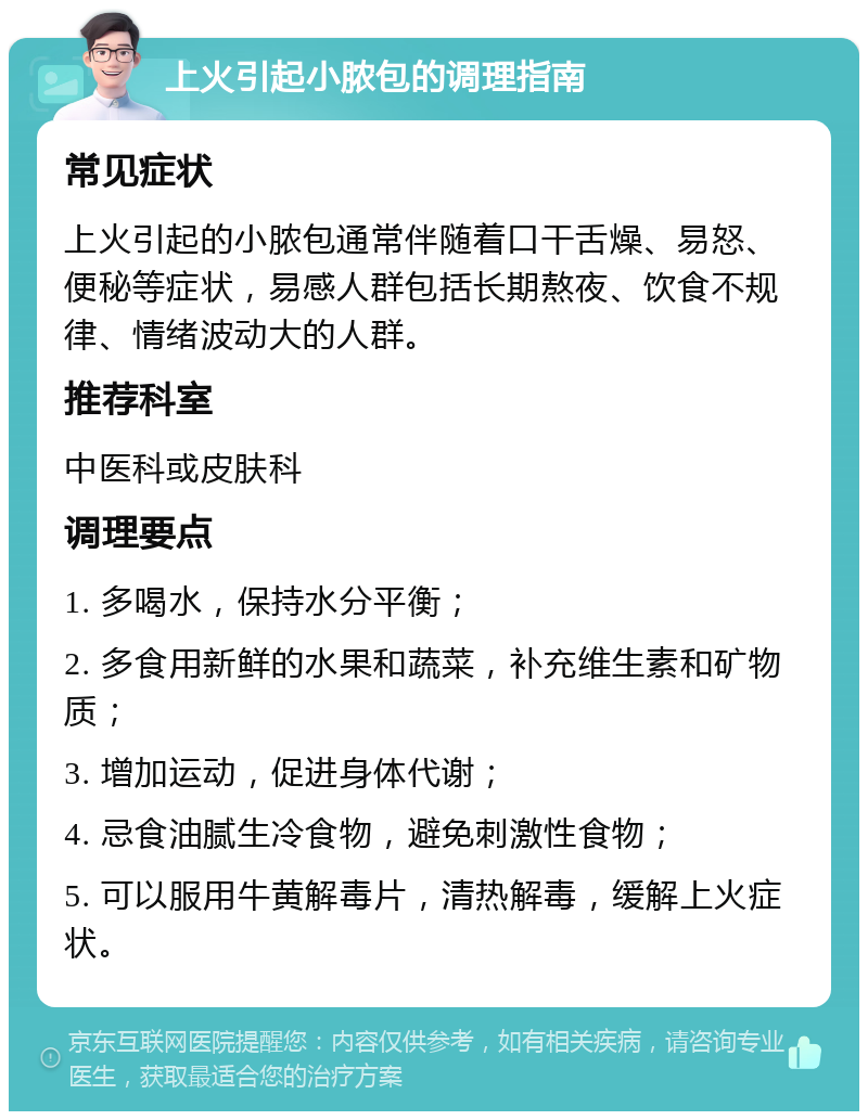 上火引起小脓包的调理指南 常见症状 上火引起的小脓包通常伴随着口干舌燥、易怒、便秘等症状，易感人群包括长期熬夜、饮食不规律、情绪波动大的人群。 推荐科室 中医科或皮肤科 调理要点 1. 多喝水，保持水分平衡； 2. 多食用新鲜的水果和蔬菜，补充维生素和矿物质； 3. 增加运动，促进身体代谢； 4. 忌食油腻生冷食物，避免刺激性食物； 5. 可以服用牛黄解毒片，清热解毒，缓解上火症状。