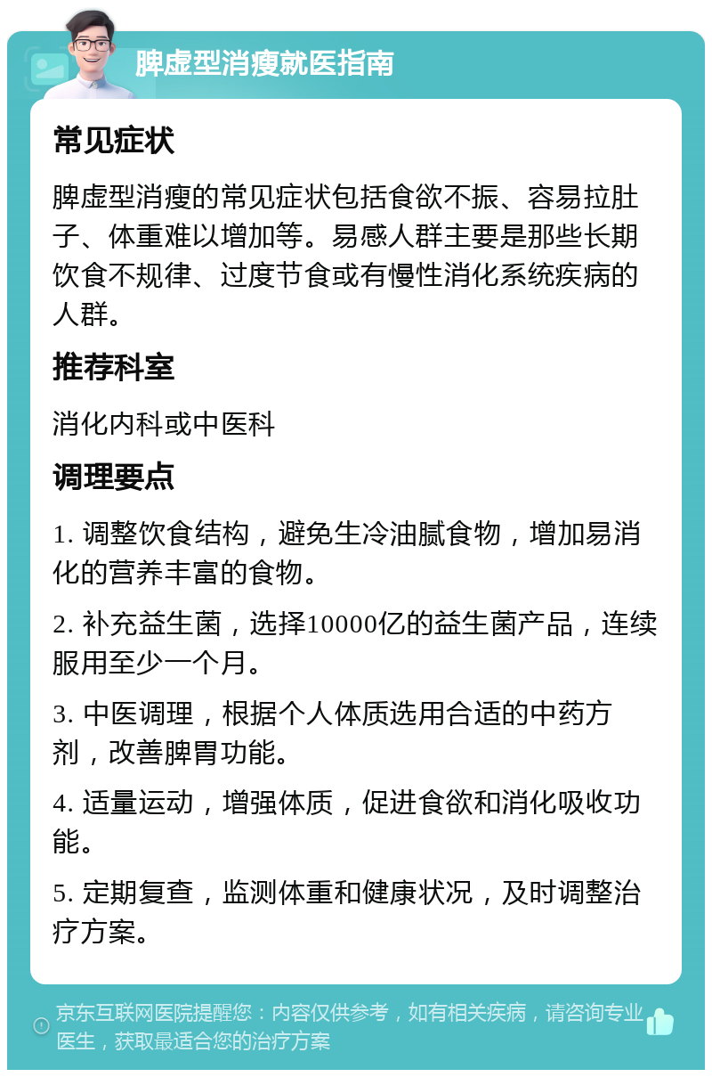 脾虚型消瘦就医指南 常见症状 脾虚型消瘦的常见症状包括食欲不振、容易拉肚子、体重难以增加等。易感人群主要是那些长期饮食不规律、过度节食或有慢性消化系统疾病的人群。 推荐科室 消化内科或中医科 调理要点 1. 调整饮食结构，避免生冷油腻食物，增加易消化的营养丰富的食物。 2. 补充益生菌，选择10000亿的益生菌产品，连续服用至少一个月。 3. 中医调理，根据个人体质选用合适的中药方剂，改善脾胃功能。 4. 适量运动，增强体质，促进食欲和消化吸收功能。 5. 定期复查，监测体重和健康状况，及时调整治疗方案。