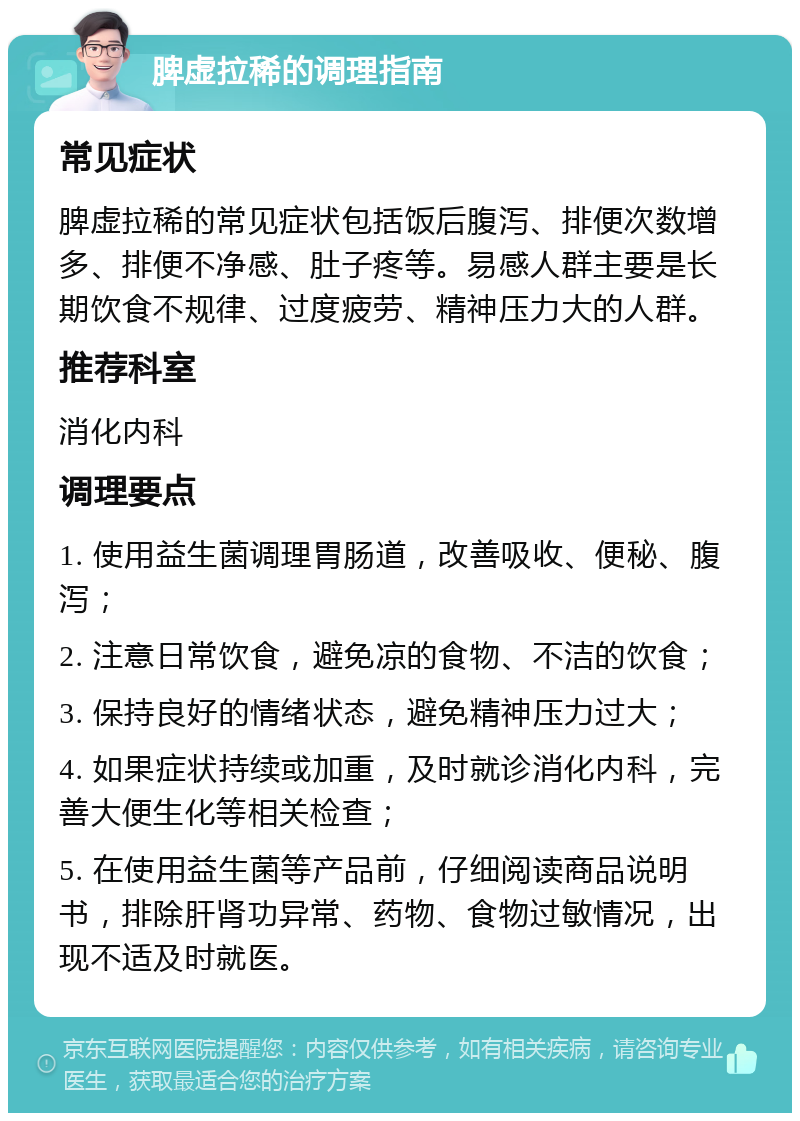 脾虚拉稀的调理指南 常见症状 脾虚拉稀的常见症状包括饭后腹泻、排便次数增多、排便不净感、肚子疼等。易感人群主要是长期饮食不规律、过度疲劳、精神压力大的人群。 推荐科室 消化内科 调理要点 1. 使用益生菌调理胃肠道，改善吸收、便秘、腹泻； 2. 注意日常饮食，避免凉的食物、不洁的饮食； 3. 保持良好的情绪状态，避免精神压力过大； 4. 如果症状持续或加重，及时就诊消化内科，完善大便生化等相关检查； 5. 在使用益生菌等产品前，仔细阅读商品说明书，排除肝肾功异常、药物、食物过敏情况，出现不适及时就医。