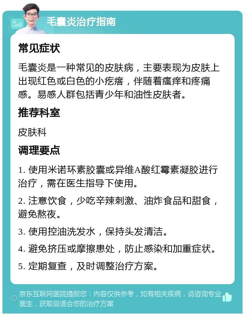 毛囊炎治疗指南 常见症状 毛囊炎是一种常见的皮肤病，主要表现为皮肤上出现红色或白色的小疙瘩，伴随着瘙痒和疼痛感。易感人群包括青少年和油性皮肤者。 推荐科室 皮肤科 调理要点 1. 使用米诺环素胶囊或异维A酸红霉素凝胶进行治疗，需在医生指导下使用。 2. 注意饮食，少吃辛辣刺激、油炸食品和甜食，避免熬夜。 3. 使用控油洗发水，保持头发清洁。 4. 避免挤压或摩擦患处，防止感染和加重症状。 5. 定期复查，及时调整治疗方案。