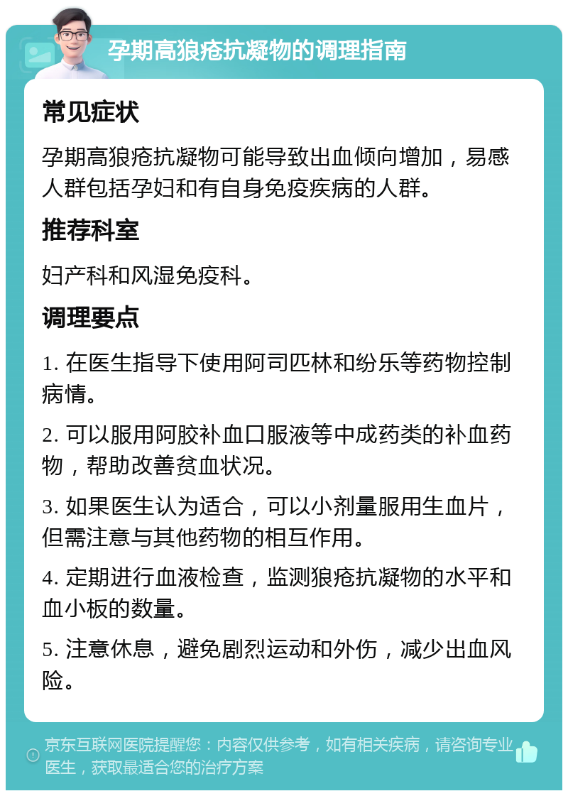 孕期高狼疮抗凝物的调理指南 常见症状 孕期高狼疮抗凝物可能导致出血倾向增加，易感人群包括孕妇和有自身免疫疾病的人群。 推荐科室 妇产科和风湿免疫科。 调理要点 1. 在医生指导下使用阿司匹林和纷乐等药物控制病情。 2. 可以服用阿胶补血口服液等中成药类的补血药物，帮助改善贫血状况。 3. 如果医生认为适合，可以小剂量服用生血片，但需注意与其他药物的相互作用。 4. 定期进行血液检查，监测狼疮抗凝物的水平和血小板的数量。 5. 注意休息，避免剧烈运动和外伤，减少出血风险。