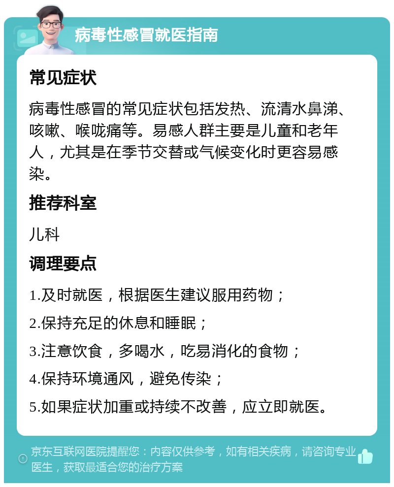 病毒性感冒就医指南 常见症状 病毒性感冒的常见症状包括发热、流清水鼻涕、咳嗽、喉咙痛等。易感人群主要是儿童和老年人，尤其是在季节交替或气候变化时更容易感染。 推荐科室 儿科 调理要点 1.及时就医，根据医生建议服用药物； 2.保持充足的休息和睡眠； 3.注意饮食，多喝水，吃易消化的食物； 4.保持环境通风，避免传染； 5.如果症状加重或持续不改善，应立即就医。