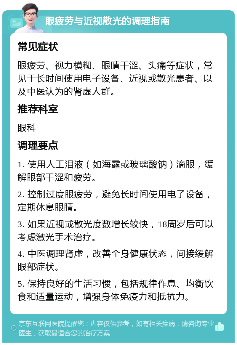 眼疲劳与近视散光的调理指南 常见症状 眼疲劳、视力模糊、眼睛干涩、头痛等症状，常见于长时间使用电子设备、近视或散光患者、以及中医认为的肾虚人群。 推荐科室 眼科 调理要点 1. 使用人工泪液（如海露或玻璃酸钠）滴眼，缓解眼部干涩和疲劳。 2. 控制过度眼疲劳，避免长时间使用电子设备，定期休息眼睛。 3. 如果近视或散光度数增长较快，18周岁后可以考虑激光手术治疗。 4. 中医调理肾虚，改善全身健康状态，间接缓解眼部症状。 5. 保持良好的生活习惯，包括规律作息、均衡饮食和适量运动，增强身体免疫力和抵抗力。