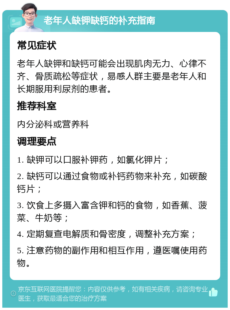 老年人缺钾缺钙的补充指南 常见症状 老年人缺钾和缺钙可能会出现肌肉无力、心律不齐、骨质疏松等症状，易感人群主要是老年人和长期服用利尿剂的患者。 推荐科室 内分泌科或营养科 调理要点 1. 缺钾可以口服补钾药，如氯化钾片； 2. 缺钙可以通过食物或补钙药物来补充，如碳酸钙片； 3. 饮食上多摄入富含钾和钙的食物，如香蕉、菠菜、牛奶等； 4. 定期复查电解质和骨密度，调整补充方案； 5. 注意药物的副作用和相互作用，遵医嘱使用药物。