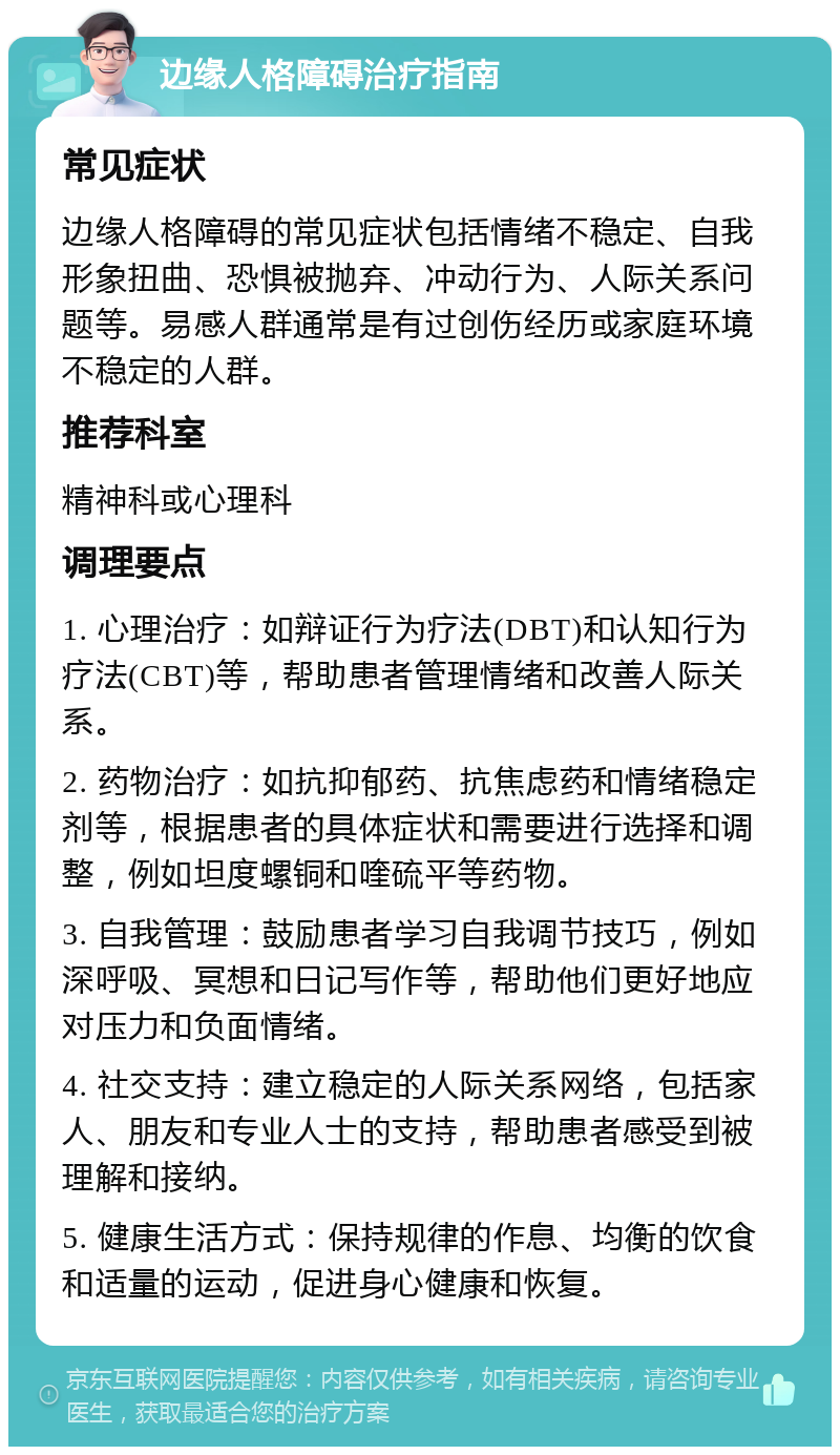 边缘人格障碍治疗指南 常见症状 边缘人格障碍的常见症状包括情绪不稳定、自我形象扭曲、恐惧被抛弃、冲动行为、人际关系问题等。易感人群通常是有过创伤经历或家庭环境不稳定的人群。 推荐科室 精神科或心理科 调理要点 1. 心理治疗：如辩证行为疗法(DBT)和认知行为疗法(CBT)等，帮助患者管理情绪和改善人际关系。 2. 药物治疗：如抗抑郁药、抗焦虑药和情绪稳定剂等，根据患者的具体症状和需要进行选择和调整，例如坦度螺铜和喹硫平等药物。 3. 自我管理：鼓励患者学习自我调节技巧，例如深呼吸、冥想和日记写作等，帮助他们更好地应对压力和负面情绪。 4. 社交支持：建立稳定的人际关系网络，包括家人、朋友和专业人士的支持，帮助患者感受到被理解和接纳。 5. 健康生活方式：保持规律的作息、均衡的饮食和适量的运动，促进身心健康和恢复。