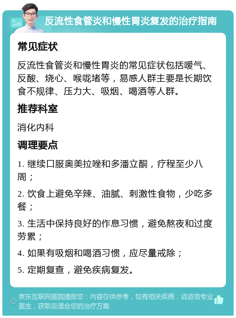 反流性食管炎和慢性胃炎复发的治疗指南 常见症状 反流性食管炎和慢性胃炎的常见症状包括嗳气、反酸、烧心、喉咙堵等，易感人群主要是长期饮食不规律、压力大、吸烟、喝酒等人群。 推荐科室 消化内科 调理要点 1. 继续口服奥美拉唑和多潘立酮，疗程至少八周； 2. 饮食上避免辛辣、油腻、刺激性食物，少吃多餐； 3. 生活中保持良好的作息习惯，避免熬夜和过度劳累； 4. 如果有吸烟和喝酒习惯，应尽量戒除； 5. 定期复查，避免疾病复发。