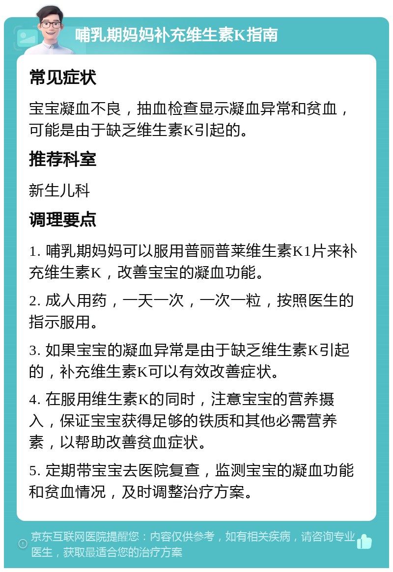 哺乳期妈妈补充维生素K指南 常见症状 宝宝凝血不良，抽血检查显示凝血异常和贫血，可能是由于缺乏维生素K引起的。 推荐科室 新生儿科 调理要点 1. 哺乳期妈妈可以服用普丽普莱维生素K1片来补充维生素K，改善宝宝的凝血功能。 2. 成人用药，一天一次，一次一粒，按照医生的指示服用。 3. 如果宝宝的凝血异常是由于缺乏维生素K引起的，补充维生素K可以有效改善症状。 4. 在服用维生素K的同时，注意宝宝的营养摄入，保证宝宝获得足够的铁质和其他必需营养素，以帮助改善贫血症状。 5. 定期带宝宝去医院复查，监测宝宝的凝血功能和贫血情况，及时调整治疗方案。