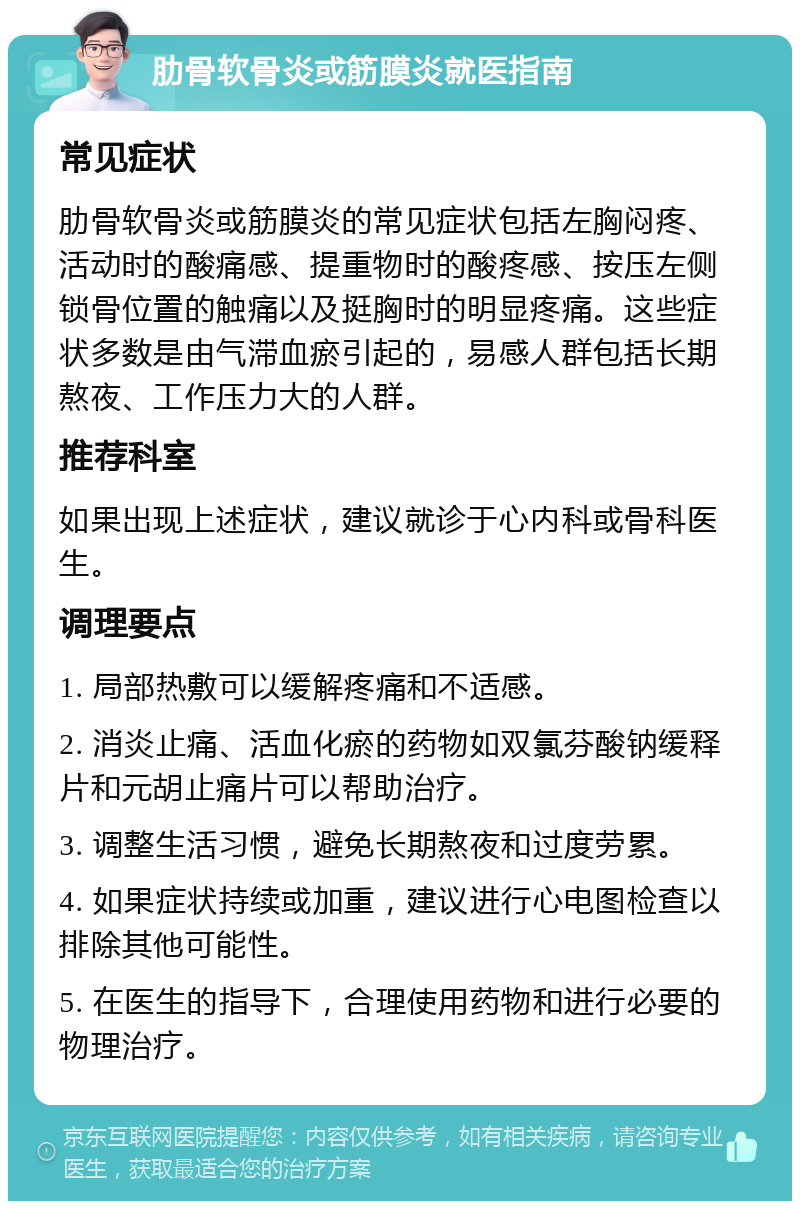 肋骨软骨炎或筋膜炎就医指南 常见症状 肋骨软骨炎或筋膜炎的常见症状包括左胸闷疼、活动时的酸痛感、提重物时的酸疼感、按压左侧锁骨位置的触痛以及挺胸时的明显疼痛。这些症状多数是由气滞血瘀引起的，易感人群包括长期熬夜、工作压力大的人群。 推荐科室 如果出现上述症状，建议就诊于心内科或骨科医生。 调理要点 1. 局部热敷可以缓解疼痛和不适感。 2. 消炎止痛、活血化瘀的药物如双氯芬酸钠缓释片和元胡止痛片可以帮助治疗。 3. 调整生活习惯，避免长期熬夜和过度劳累。 4. 如果症状持续或加重，建议进行心电图检查以排除其他可能性。 5. 在医生的指导下，合理使用药物和进行必要的物理治疗。