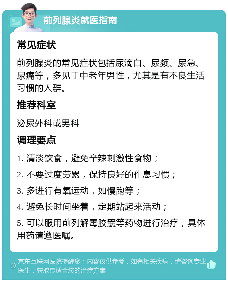 前列腺炎就医指南 常见症状 前列腺炎的常见症状包括尿滴白、尿频、尿急、尿痛等，多见于中老年男性，尤其是有不良生活习惯的人群。 推荐科室 泌尿外科或男科 调理要点 1. 清淡饮食，避免辛辣刺激性食物； 2. 不要过度劳累，保持良好的作息习惯； 3. 多进行有氧运动，如慢跑等； 4. 避免长时间坐着，定期站起来活动； 5. 可以服用前列解毒胶囊等药物进行治疗，具体用药请遵医嘱。