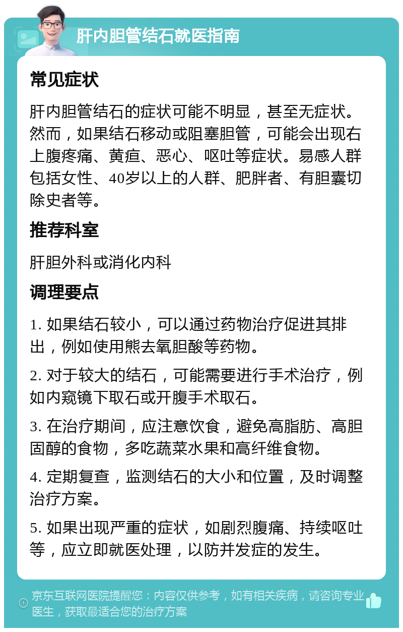 肝内胆管结石就医指南 常见症状 肝内胆管结石的症状可能不明显，甚至无症状。然而，如果结石移动或阻塞胆管，可能会出现右上腹疼痛、黄疸、恶心、呕吐等症状。易感人群包括女性、40岁以上的人群、肥胖者、有胆囊切除史者等。 推荐科室 肝胆外科或消化内科 调理要点 1. 如果结石较小，可以通过药物治疗促进其排出，例如使用熊去氧胆酸等药物。 2. 对于较大的结石，可能需要进行手术治疗，例如内窥镜下取石或开腹手术取石。 3. 在治疗期间，应注意饮食，避免高脂肪、高胆固醇的食物，多吃蔬菜水果和高纤维食物。 4. 定期复查，监测结石的大小和位置，及时调整治疗方案。 5. 如果出现严重的症状，如剧烈腹痛、持续呕吐等，应立即就医处理，以防并发症的发生。