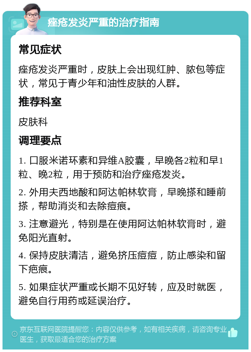 痤疮发炎严重的治疗指南 常见症状 痤疮发炎严重时，皮肤上会出现红肿、脓包等症状，常见于青少年和油性皮肤的人群。 推荐科室 皮肤科 调理要点 1. 口服米诺环素和异维A胶囊，早晚各2粒和早1粒、晚2粒，用于预防和治疗痤疮发炎。 2. 外用夫西地酸和阿达帕林软膏，早晚搽和睡前搽，帮助消炎和去除痘痕。 3. 注意避光，特别是在使用阿达帕林软膏时，避免阳光直射。 4. 保持皮肤清洁，避免挤压痘痘，防止感染和留下疤痕。 5. 如果症状严重或长期不见好转，应及时就医，避免自行用药或延误治疗。