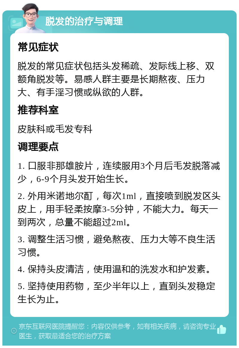 脱发的治疗与调理 常见症状 脱发的常见症状包括头发稀疏、发际线上移、双额角脱发等。易感人群主要是长期熬夜、压力大、有手淫习惯或纵欲的人群。 推荐科室 皮肤科或毛发专科 调理要点 1. 口服非那雄胺片，连续服用3个月后毛发脱落减少，6-9个月头发开始生长。 2. 外用米诺地尔酊，每次1ml，直接喷到脱发区头皮上，用手轻柔按摩3-5分钟，不能大力。每天一到两次，总量不能超过2ml。 3. 调整生活习惯，避免熬夜、压力大等不良生活习惯。 4. 保持头皮清洁，使用温和的洗发水和护发素。 5. 坚持使用药物，至少半年以上，直到头发稳定生长为止。