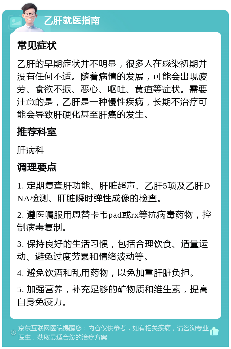 乙肝就医指南 常见症状 乙肝的早期症状并不明显，很多人在感染初期并没有任何不适。随着病情的发展，可能会出现疲劳、食欲不振、恶心、呕吐、黄疸等症状。需要注意的是，乙肝是一种慢性疾病，长期不治疗可能会导致肝硬化甚至肝癌的发生。 推荐科室 肝病科 调理要点 1. 定期复查肝功能、肝脏超声、乙肝5项及乙肝DNA检测、肝脏瞬时弹性成像的检查。 2. 遵医嘱服用恩替卡韦pad或rx等抗病毒药物，控制病毒复制。 3. 保持良好的生活习惯，包括合理饮食、适量运动、避免过度劳累和情绪波动等。 4. 避免饮酒和乱用药物，以免加重肝脏负担。 5. 加强营养，补充足够的矿物质和维生素，提高自身免疫力。