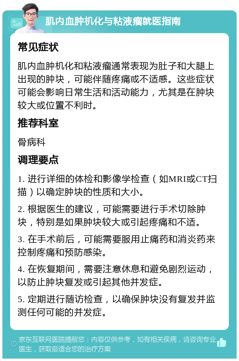 肌内血肿机化与粘液瘤就医指南 常见症状 肌内血肿机化和粘液瘤通常表现为肚子和大腿上出现的肿块，可能伴随疼痛或不适感。这些症状可能会影响日常生活和活动能力，尤其是在肿块较大或位置不利时。 推荐科室 骨病科 调理要点 1. 进行详细的体检和影像学检查（如MRI或CT扫描）以确定肿块的性质和大小。 2. 根据医生的建议，可能需要进行手术切除肿块，特别是如果肿块较大或引起疼痛和不适。 3. 在手术前后，可能需要服用止痛药和消炎药来控制疼痛和预防感染。 4. 在恢复期间，需要注意休息和避免剧烈运动，以防止肿块复发或引起其他并发症。 5. 定期进行随访检查，以确保肿块没有复发并监测任何可能的并发症。