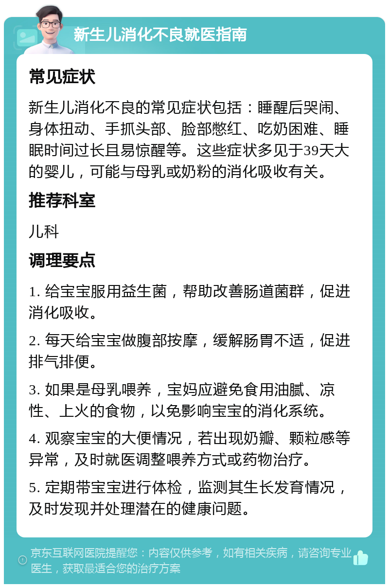 新生儿消化不良就医指南 常见症状 新生儿消化不良的常见症状包括：睡醒后哭闹、身体扭动、手抓头部、脸部憋红、吃奶困难、睡眠时间过长且易惊醒等。这些症状多见于39天大的婴儿，可能与母乳或奶粉的消化吸收有关。 推荐科室 儿科 调理要点 1. 给宝宝服用益生菌，帮助改善肠道菌群，促进消化吸收。 2. 每天给宝宝做腹部按摩，缓解肠胃不适，促进排气排便。 3. 如果是母乳喂养，宝妈应避免食用油腻、凉性、上火的食物，以免影响宝宝的消化系统。 4. 观察宝宝的大便情况，若出现奶瓣、颗粒感等异常，及时就医调整喂养方式或药物治疗。 5. 定期带宝宝进行体检，监测其生长发育情况，及时发现并处理潜在的健康问题。