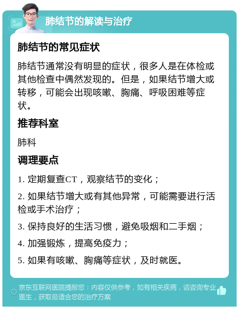 肺结节的解读与治疗 肺结节的常见症状 肺结节通常没有明显的症状，很多人是在体检或其他检查中偶然发现的。但是，如果结节增大或转移，可能会出现咳嗽、胸痛、呼吸困难等症状。 推荐科室 肺科 调理要点 1. 定期复查CT，观察结节的变化； 2. 如果结节增大或有其他异常，可能需要进行活检或手术治疗； 3. 保持良好的生活习惯，避免吸烟和二手烟； 4. 加强锻炼，提高免疫力； 5. 如果有咳嗽、胸痛等症状，及时就医。