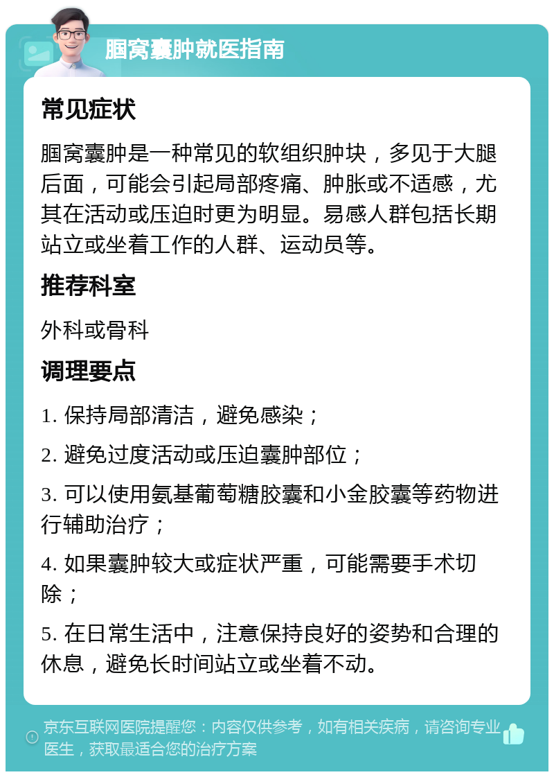 腘窝囊肿就医指南 常见症状 腘窝囊肿是一种常见的软组织肿块，多见于大腿后面，可能会引起局部疼痛、肿胀或不适感，尤其在活动或压迫时更为明显。易感人群包括长期站立或坐着工作的人群、运动员等。 推荐科室 外科或骨科 调理要点 1. 保持局部清洁，避免感染； 2. 避免过度活动或压迫囊肿部位； 3. 可以使用氨基葡萄糖胶囊和小金胶囊等药物进行辅助治疗； 4. 如果囊肿较大或症状严重，可能需要手术切除； 5. 在日常生活中，注意保持良好的姿势和合理的休息，避免长时间站立或坐着不动。