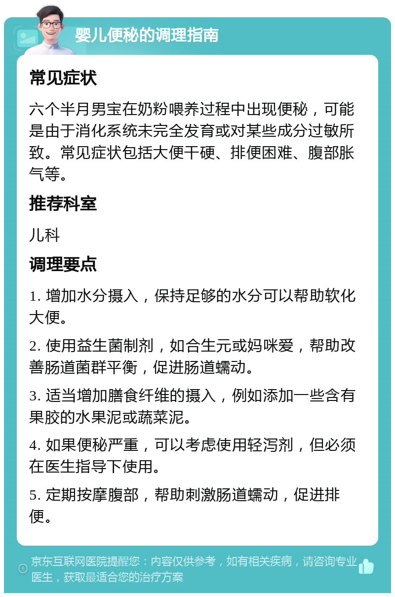 婴儿便秘的调理指南 常见症状 六个半月男宝在奶粉喂养过程中出现便秘，可能是由于消化系统未完全发育或对某些成分过敏所致。常见症状包括大便干硬、排便困难、腹部胀气等。 推荐科室 儿科 调理要点 1. 增加水分摄入，保持足够的水分可以帮助软化大便。 2. 使用益生菌制剂，如合生元或妈咪爱，帮助改善肠道菌群平衡，促进肠道蠕动。 3. 适当增加膳食纤维的摄入，例如添加一些含有果胶的水果泥或蔬菜泥。 4. 如果便秘严重，可以考虑使用轻泻剂，但必须在医生指导下使用。 5. 定期按摩腹部，帮助刺激肠道蠕动，促进排便。