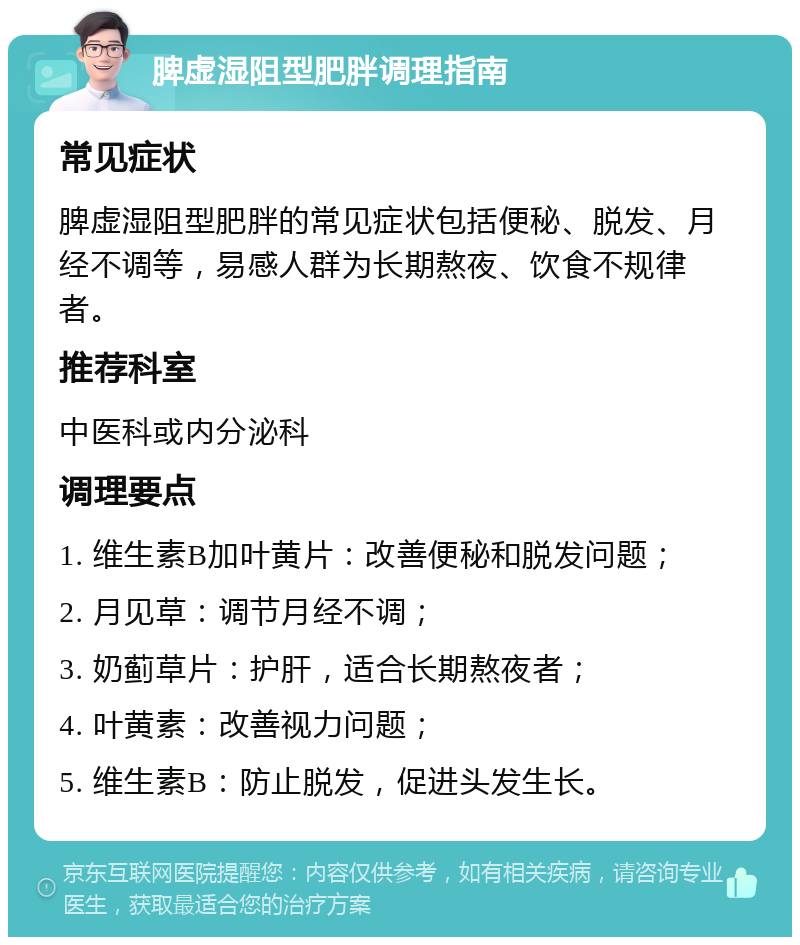 脾虚湿阻型肥胖调理指南 常见症状 脾虚湿阻型肥胖的常见症状包括便秘、脱发、月经不调等，易感人群为长期熬夜、饮食不规律者。 推荐科室 中医科或内分泌科 调理要点 1. 维生素B加叶黄片：改善便秘和脱发问题； 2. 月见草：调节月经不调； 3. 奶蓟草片：护肝，适合长期熬夜者； 4. 叶黄素：改善视力问题； 5. 维生素B：防止脱发，促进头发生长。