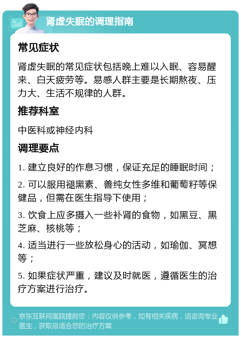 肾虚失眠的调理指南 常见症状 肾虚失眠的常见症状包括晚上难以入眠、容易醒来、白天疲劳等。易感人群主要是长期熬夜、压力大、生活不规律的人群。 推荐科室 中医科或神经内科 调理要点 1. 建立良好的作息习惯，保证充足的睡眠时间； 2. 可以服用褪黑素、善纯女性多维和葡萄籽等保健品，但需在医生指导下使用； 3. 饮食上应多摄入一些补肾的食物，如黑豆、黑芝麻、核桃等； 4. 适当进行一些放松身心的活动，如瑜伽、冥想等； 5. 如果症状严重，建议及时就医，遵循医生的治疗方案进行治疗。