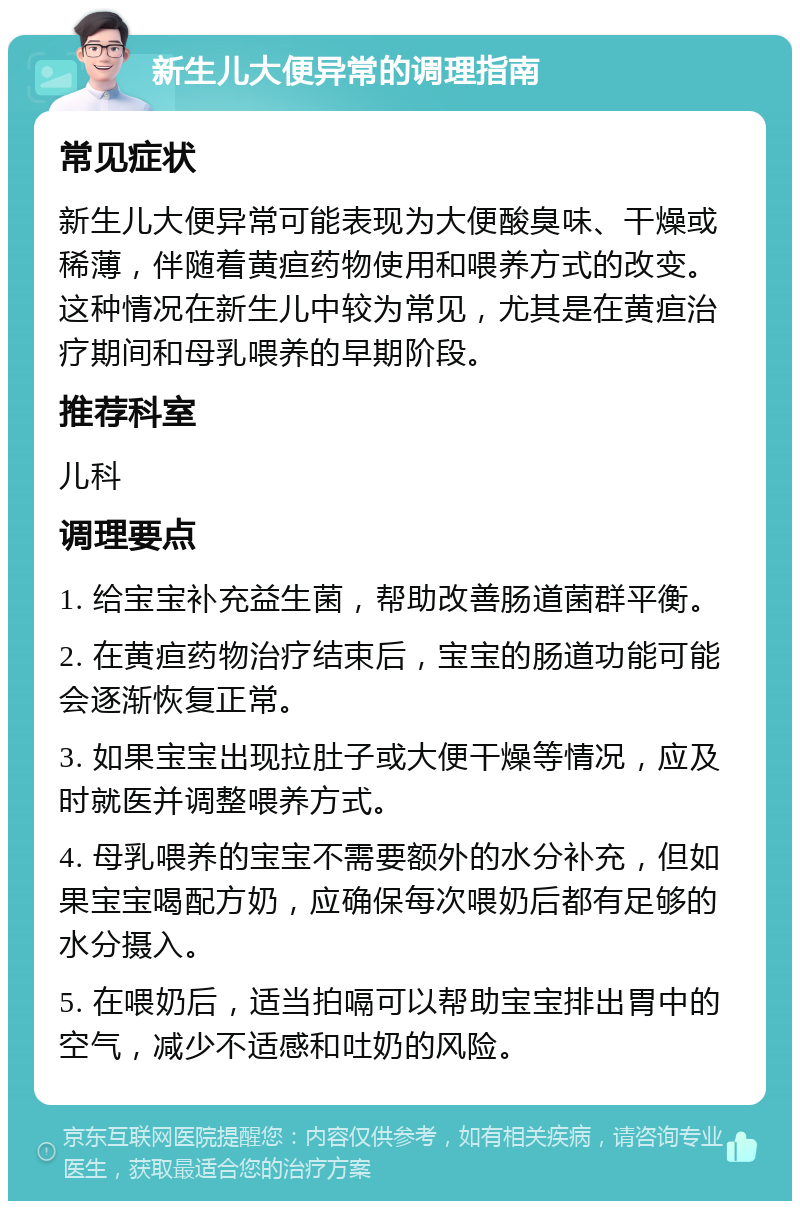 新生儿大便异常的调理指南 常见症状 新生儿大便异常可能表现为大便酸臭味、干燥或稀薄，伴随着黄疸药物使用和喂养方式的改变。这种情况在新生儿中较为常见，尤其是在黄疸治疗期间和母乳喂养的早期阶段。 推荐科室 儿科 调理要点 1. 给宝宝补充益生菌，帮助改善肠道菌群平衡。 2. 在黄疸药物治疗结束后，宝宝的肠道功能可能会逐渐恢复正常。 3. 如果宝宝出现拉肚子或大便干燥等情况，应及时就医并调整喂养方式。 4. 母乳喂养的宝宝不需要额外的水分补充，但如果宝宝喝配方奶，应确保每次喂奶后都有足够的水分摄入。 5. 在喂奶后，适当拍嗝可以帮助宝宝排出胃中的空气，减少不适感和吐奶的风险。