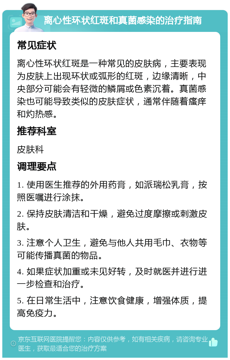 离心性环状红斑和真菌感染的治疗指南 常见症状 离心性环状红斑是一种常见的皮肤病，主要表现为皮肤上出现环状或弧形的红斑，边缘清晰，中央部分可能会有轻微的鳞屑或色素沉着。真菌感染也可能导致类似的皮肤症状，通常伴随着瘙痒和灼热感。 推荐科室 皮肤科 调理要点 1. 使用医生推荐的外用药膏，如派瑞松乳膏，按照医嘱进行涂抹。 2. 保持皮肤清洁和干燥，避免过度摩擦或刺激皮肤。 3. 注意个人卫生，避免与他人共用毛巾、衣物等可能传播真菌的物品。 4. 如果症状加重或未见好转，及时就医并进行进一步检查和治疗。 5. 在日常生活中，注意饮食健康，增强体质，提高免疫力。