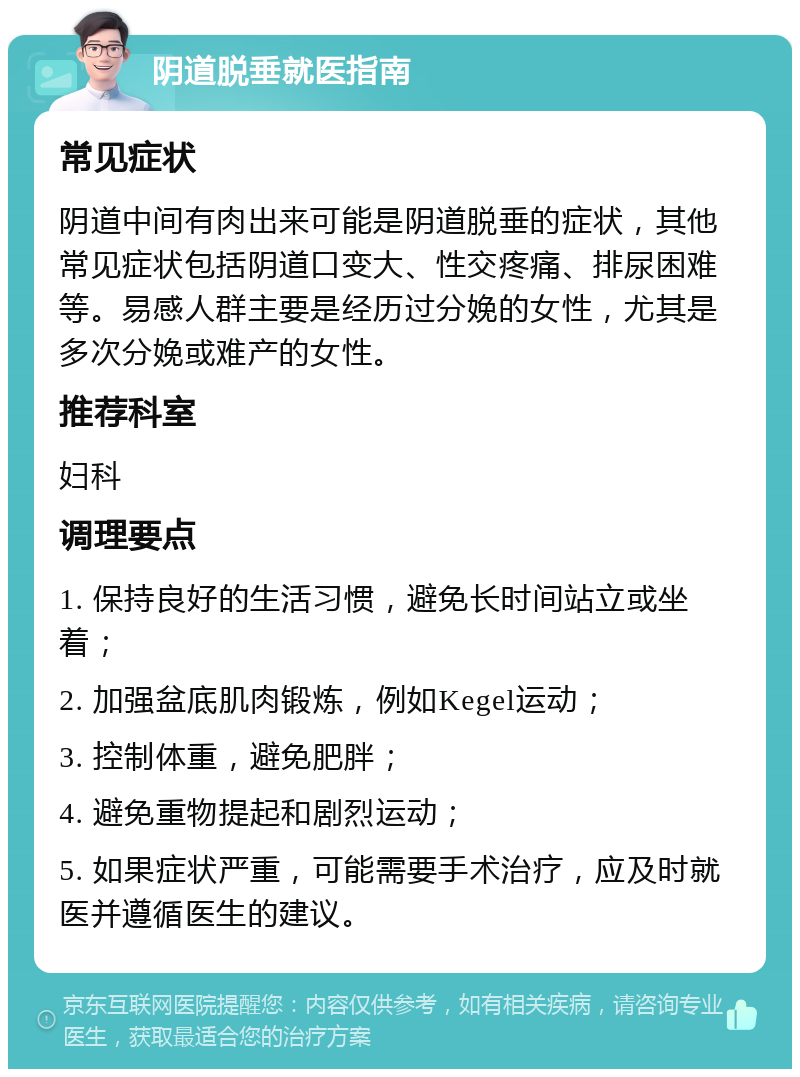 阴道脱垂就医指南 常见症状 阴道中间有肉出来可能是阴道脱垂的症状，其他常见症状包括阴道口变大、性交疼痛、排尿困难等。易感人群主要是经历过分娩的女性，尤其是多次分娩或难产的女性。 推荐科室 妇科 调理要点 1. 保持良好的生活习惯，避免长时间站立或坐着； 2. 加强盆底肌肉锻炼，例如Kegel运动； 3. 控制体重，避免肥胖； 4. 避免重物提起和剧烈运动； 5. 如果症状严重，可能需要手术治疗，应及时就医并遵循医生的建议。