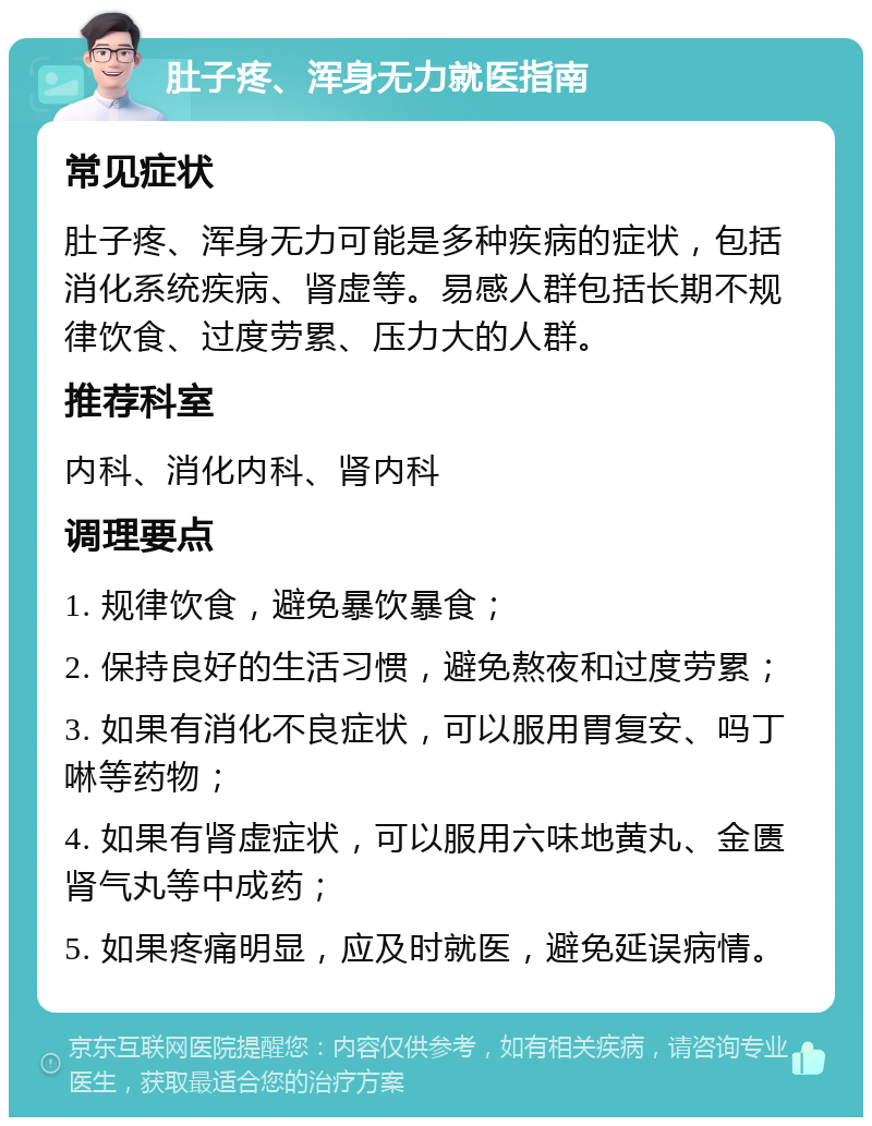 肚子疼、浑身无力就医指南 常见症状 肚子疼、浑身无力可能是多种疾病的症状，包括消化系统疾病、肾虚等。易感人群包括长期不规律饮食、过度劳累、压力大的人群。 推荐科室 内科、消化内科、肾内科 调理要点 1. 规律饮食，避免暴饮暴食； 2. 保持良好的生活习惯，避免熬夜和过度劳累； 3. 如果有消化不良症状，可以服用胃复安、吗丁啉等药物； 4. 如果有肾虚症状，可以服用六味地黄丸、金匮肾气丸等中成药； 5. 如果疼痛明显，应及时就医，避免延误病情。