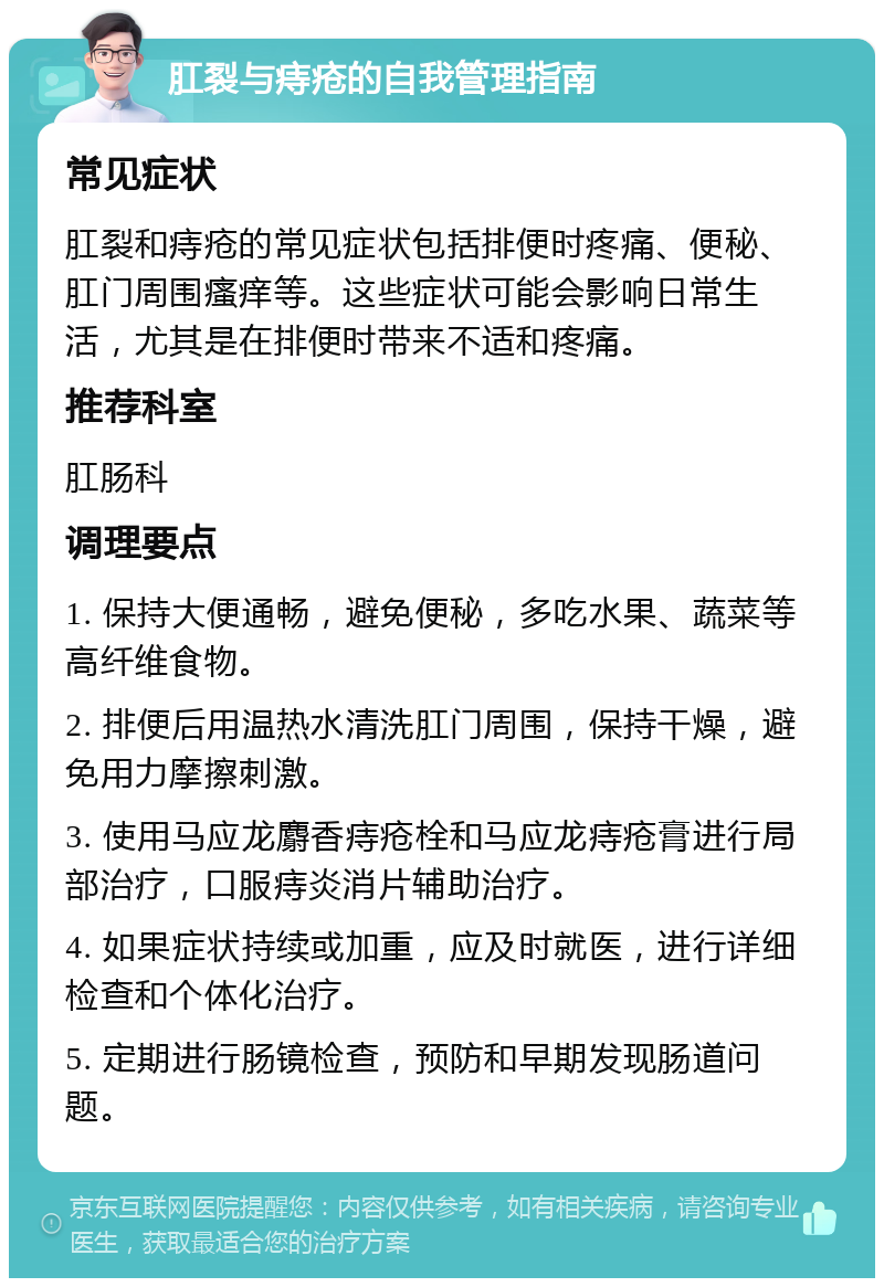 肛裂与痔疮的自我管理指南 常见症状 肛裂和痔疮的常见症状包括排便时疼痛、便秘、肛门周围瘙痒等。这些症状可能会影响日常生活，尤其是在排便时带来不适和疼痛。 推荐科室 肛肠科 调理要点 1. 保持大便通畅，避免便秘，多吃水果、蔬菜等高纤维食物。 2. 排便后用温热水清洗肛门周围，保持干燥，避免用力摩擦刺激。 3. 使用马应龙麝香痔疮栓和马应龙痔疮膏进行局部治疗，口服痔炎消片辅助治疗。 4. 如果症状持续或加重，应及时就医，进行详细检查和个体化治疗。 5. 定期进行肠镜检查，预防和早期发现肠道问题。