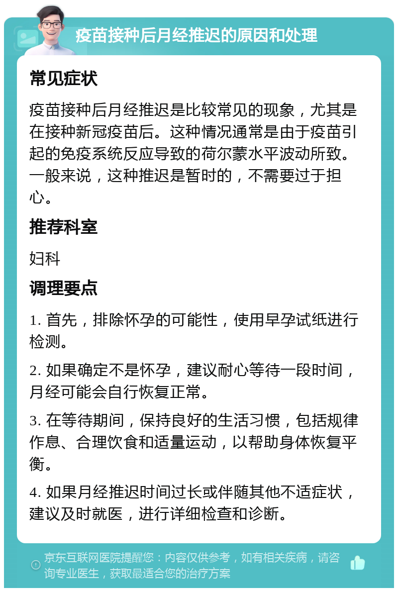 疫苗接种后月经推迟的原因和处理 常见症状 疫苗接种后月经推迟是比较常见的现象，尤其是在接种新冠疫苗后。这种情况通常是由于疫苗引起的免疫系统反应导致的荷尔蒙水平波动所致。一般来说，这种推迟是暂时的，不需要过于担心。 推荐科室 妇科 调理要点 1. 首先，排除怀孕的可能性，使用早孕试纸进行检测。 2. 如果确定不是怀孕，建议耐心等待一段时间，月经可能会自行恢复正常。 3. 在等待期间，保持良好的生活习惯，包括规律作息、合理饮食和适量运动，以帮助身体恢复平衡。 4. 如果月经推迟时间过长或伴随其他不适症状，建议及时就医，进行详细检查和诊断。