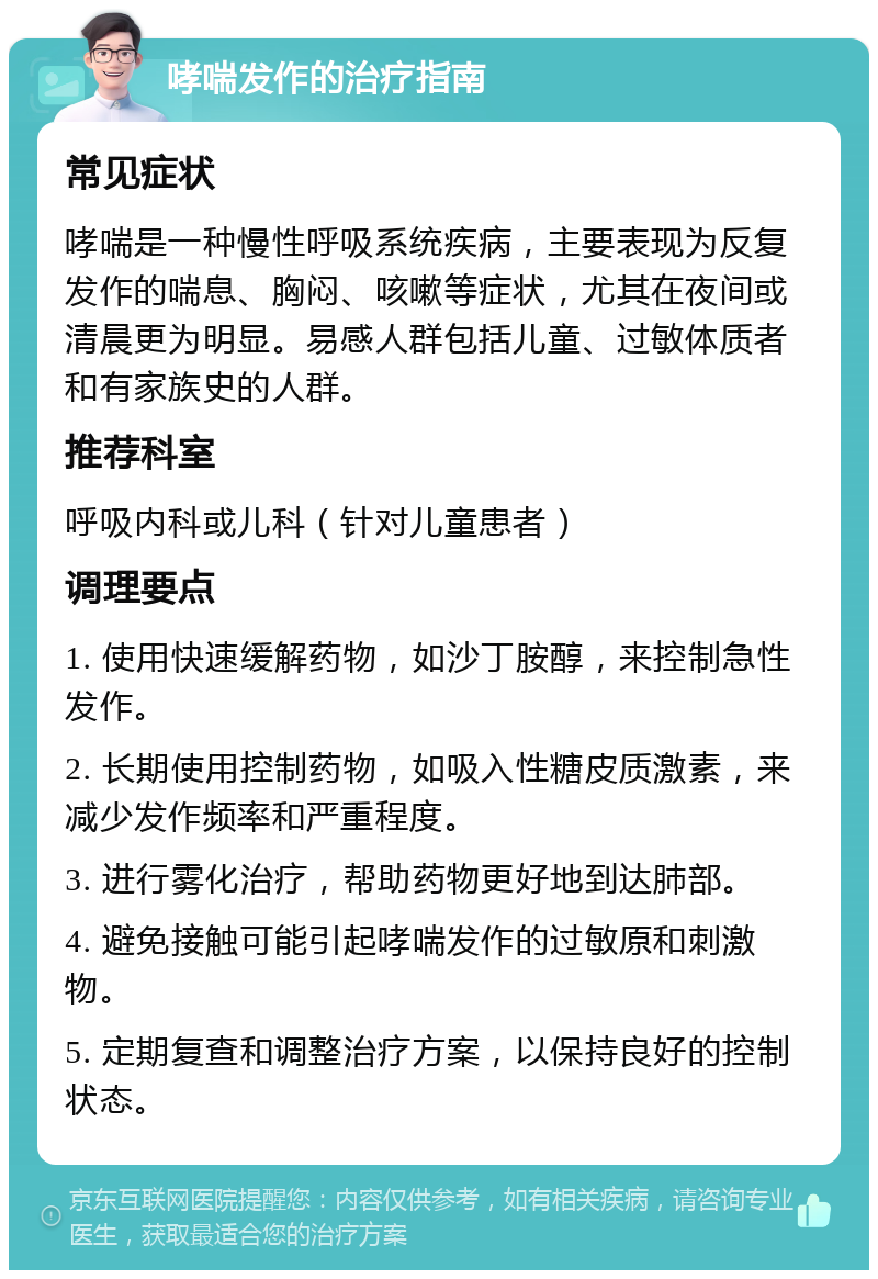 哮喘发作的治疗指南 常见症状 哮喘是一种慢性呼吸系统疾病，主要表现为反复发作的喘息、胸闷、咳嗽等症状，尤其在夜间或清晨更为明显。易感人群包括儿童、过敏体质者和有家族史的人群。 推荐科室 呼吸内科或儿科（针对儿童患者） 调理要点 1. 使用快速缓解药物，如沙丁胺醇，来控制急性发作。 2. 长期使用控制药物，如吸入性糖皮质激素，来减少发作频率和严重程度。 3. 进行雾化治疗，帮助药物更好地到达肺部。 4. 避免接触可能引起哮喘发作的过敏原和刺激物。 5. 定期复查和调整治疗方案，以保持良好的控制状态。