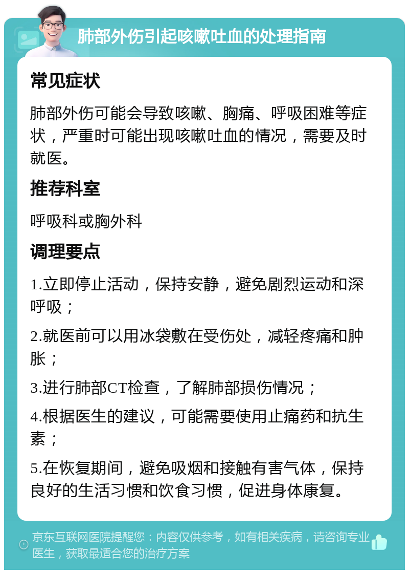 肺部外伤引起咳嗽吐血的处理指南 常见症状 肺部外伤可能会导致咳嗽、胸痛、呼吸困难等症状，严重时可能出现咳嗽吐血的情况，需要及时就医。 推荐科室 呼吸科或胸外科 调理要点 1.立即停止活动，保持安静，避免剧烈运动和深呼吸； 2.就医前可以用冰袋敷在受伤处，减轻疼痛和肿胀； 3.进行肺部CT检查，了解肺部损伤情况； 4.根据医生的建议，可能需要使用止痛药和抗生素； 5.在恢复期间，避免吸烟和接触有害气体，保持良好的生活习惯和饮食习惯，促进身体康复。