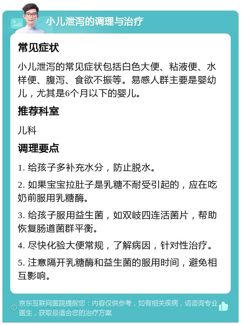 小儿泄泻的调理与治疗 常见症状 小儿泄泻的常见症状包括白色大便、粘液便、水样便、腹泻、食欲不振等。易感人群主要是婴幼儿，尤其是6个月以下的婴儿。 推荐科室 儿科 调理要点 1. 给孩子多补充水分，防止脱水。 2. 如果宝宝拉肚子是乳糖不耐受引起的，应在吃奶前服用乳糖酶。 3. 给孩子服用益生菌，如双岐四连活菌片，帮助恢复肠道菌群平衡。 4. 尽快化验大便常规，了解病因，针对性治疗。 5. 注意隔开乳糖酶和益生菌的服用时间，避免相互影响。