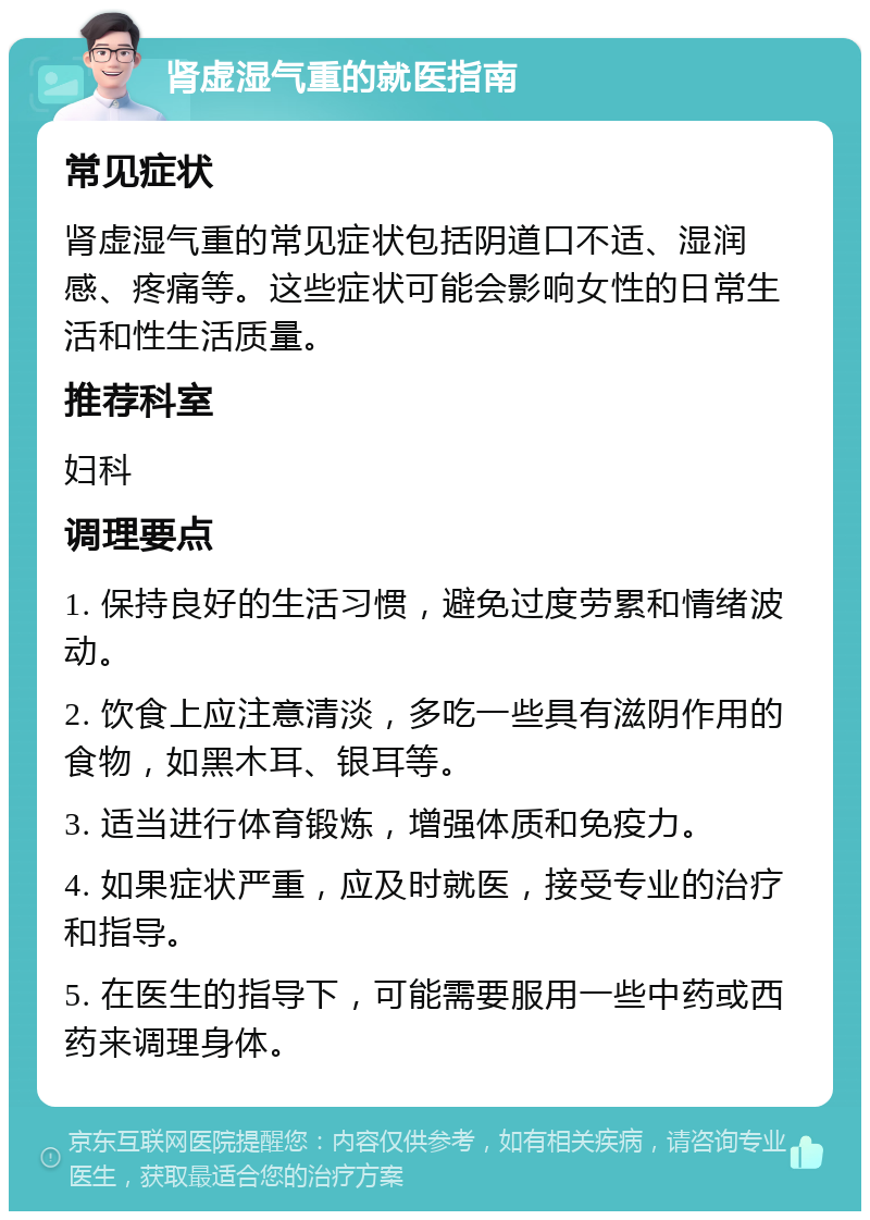 肾虚湿气重的就医指南 常见症状 肾虚湿气重的常见症状包括阴道口不适、湿润感、疼痛等。这些症状可能会影响女性的日常生活和性生活质量。 推荐科室 妇科 调理要点 1. 保持良好的生活习惯，避免过度劳累和情绪波动。 2. 饮食上应注意清淡，多吃一些具有滋阴作用的食物，如黑木耳、银耳等。 3. 适当进行体育锻炼，增强体质和免疫力。 4. 如果症状严重，应及时就医，接受专业的治疗和指导。 5. 在医生的指导下，可能需要服用一些中药或西药来调理身体。