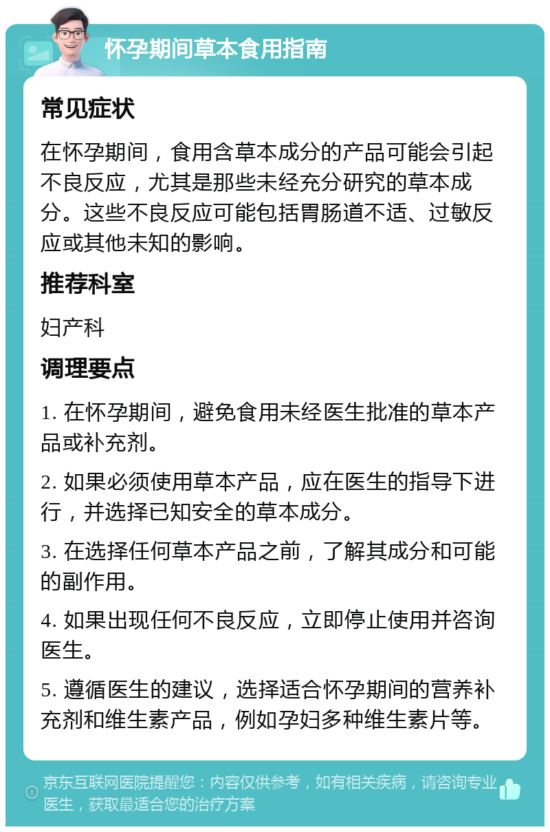 怀孕期间草本食用指南 常见症状 在怀孕期间，食用含草本成分的产品可能会引起不良反应，尤其是那些未经充分研究的草本成分。这些不良反应可能包括胃肠道不适、过敏反应或其他未知的影响。 推荐科室 妇产科 调理要点 1. 在怀孕期间，避免食用未经医生批准的草本产品或补充剂。 2. 如果必须使用草本产品，应在医生的指导下进行，并选择已知安全的草本成分。 3. 在选择任何草本产品之前，了解其成分和可能的副作用。 4. 如果出现任何不良反应，立即停止使用并咨询医生。 5. 遵循医生的建议，选择适合怀孕期间的营养补充剂和维生素产品，例如孕妇多种维生素片等。