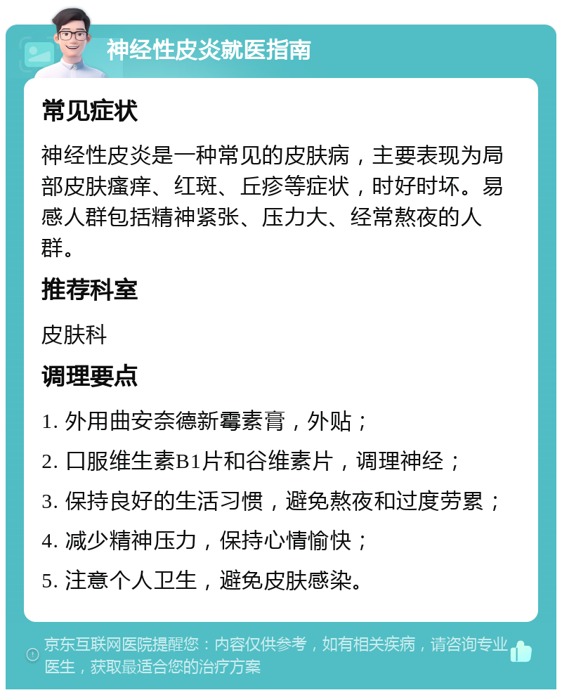 神经性皮炎就医指南 常见症状 神经性皮炎是一种常见的皮肤病，主要表现为局部皮肤瘙痒、红斑、丘疹等症状，时好时坏。易感人群包括精神紧张、压力大、经常熬夜的人群。 推荐科室 皮肤科 调理要点 1. 外用曲安奈德新霉素膏，外贴； 2. 口服维生素B1片和谷维素片，调理神经； 3. 保持良好的生活习惯，避免熬夜和过度劳累； 4. 减少精神压力，保持心情愉快； 5. 注意个人卫生，避免皮肤感染。