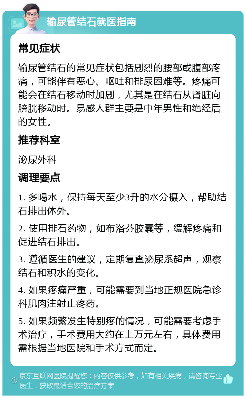 输尿管结石就医指南 常见症状 输尿管结石的常见症状包括剧烈的腰部或腹部疼痛，可能伴有恶心、呕吐和排尿困难等。疼痛可能会在结石移动时加剧，尤其是在结石从肾脏向膀胱移动时。易感人群主要是中年男性和绝经后的女性。 推荐科室 泌尿外科 调理要点 1. 多喝水，保持每天至少3升的水分摄入，帮助结石排出体外。 2. 使用排石药物，如布洛芬胶囊等，缓解疼痛和促进结石排出。 3. 遵循医生的建议，定期复查泌尿系超声，观察结石和积水的变化。 4. 如果疼痛严重，可能需要到当地正规医院急诊科肌肉注射止疼药。 5. 如果频繁发生特别疼的情况，可能需要考虑手术治疗，手术费用大约在上万元左右，具体费用需根据当地医院和手术方式而定。