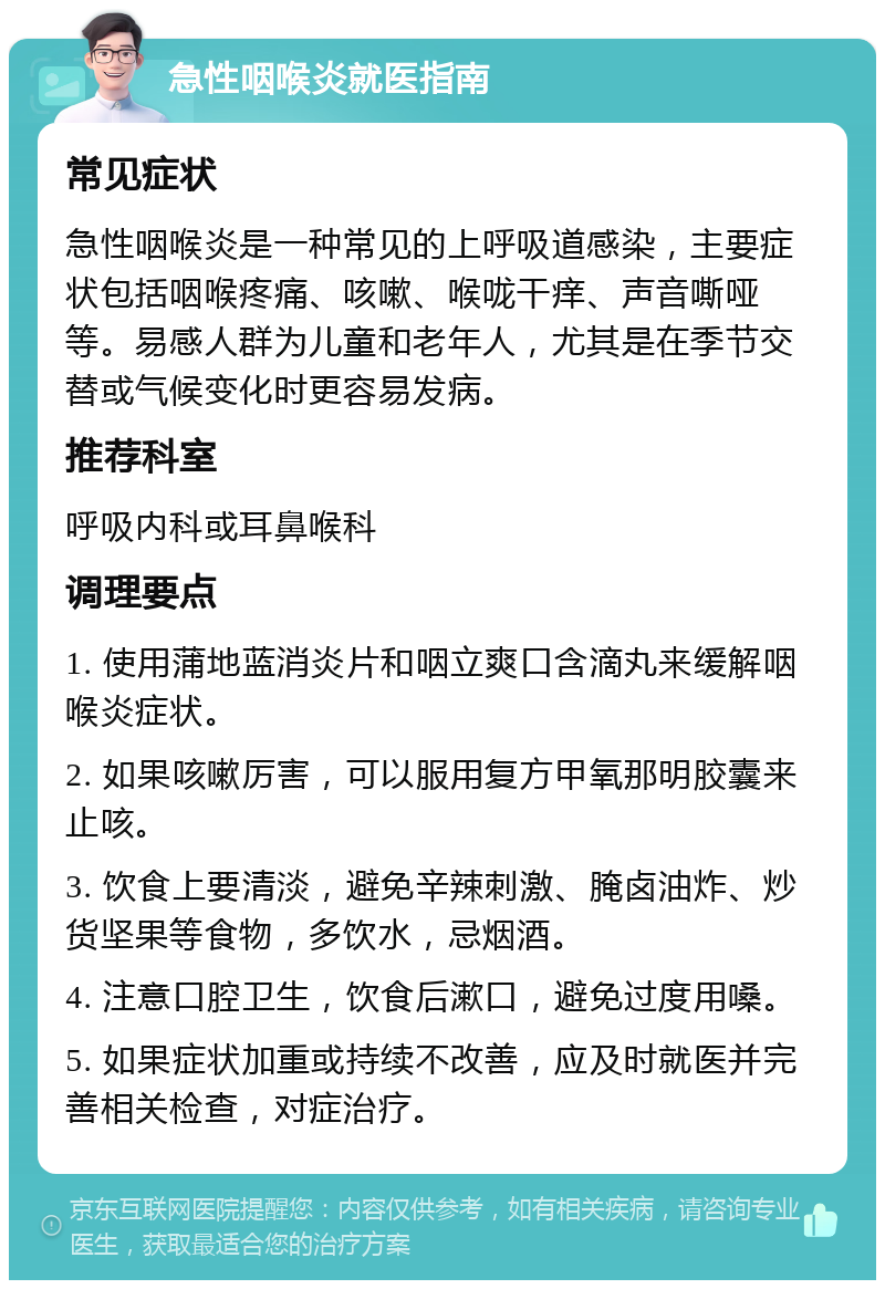 急性咽喉炎就医指南 常见症状 急性咽喉炎是一种常见的上呼吸道感染，主要症状包括咽喉疼痛、咳嗽、喉咙干痒、声音嘶哑等。易感人群为儿童和老年人，尤其是在季节交替或气候变化时更容易发病。 推荐科室 呼吸内科或耳鼻喉科 调理要点 1. 使用蒲地蓝消炎片和咽立爽口含滴丸来缓解咽喉炎症状。 2. 如果咳嗽厉害，可以服用复方甲氧那明胶囊来止咳。 3. 饮食上要清淡，避免辛辣刺激、腌卤油炸、炒货坚果等食物，多饮水，忌烟酒。 4. 注意口腔卫生，饮食后漱口，避免过度用嗓。 5. 如果症状加重或持续不改善，应及时就医并完善相关检查，对症治疗。