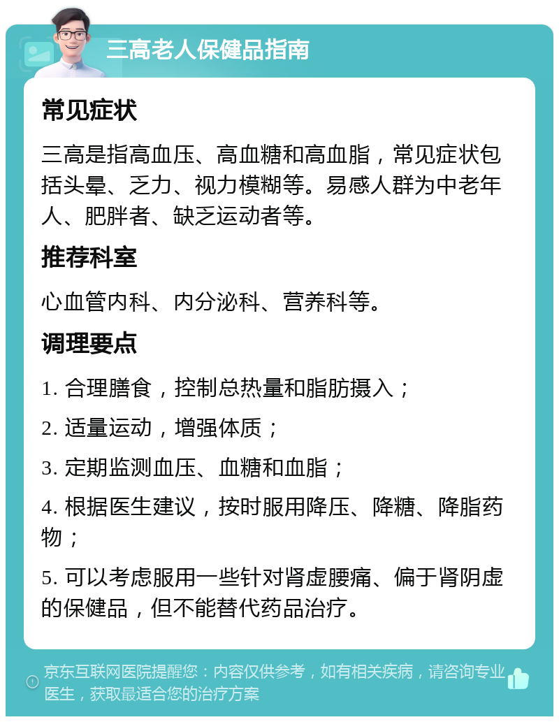 三高老人保健品指南 常见症状 三高是指高血压、高血糖和高血脂，常见症状包括头晕、乏力、视力模糊等。易感人群为中老年人、肥胖者、缺乏运动者等。 推荐科室 心血管内科、内分泌科、营养科等。 调理要点 1. 合理膳食，控制总热量和脂肪摄入； 2. 适量运动，增强体质； 3. 定期监测血压、血糖和血脂； 4. 根据医生建议，按时服用降压、降糖、降脂药物； 5. 可以考虑服用一些针对肾虚腰痛、偏于肾阴虚的保健品，但不能替代药品治疗。