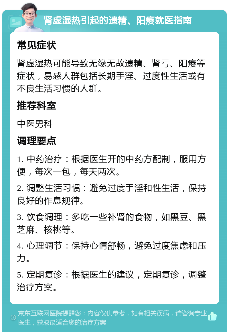 肾虚湿热引起的遗精、阳痿就医指南 常见症状 肾虚湿热可能导致无缘无故遗精、肾亏、阳痿等症状，易感人群包括长期手淫、过度性生活或有不良生活习惯的人群。 推荐科室 中医男科 调理要点 1. 中药治疗：根据医生开的中药方配制，服用方便，每次一包，每天两次。 2. 调整生活习惯：避免过度手淫和性生活，保持良好的作息规律。 3. 饮食调理：多吃一些补肾的食物，如黑豆、黑芝麻、核桃等。 4. 心理调节：保持心情舒畅，避免过度焦虑和压力。 5. 定期复诊：根据医生的建议，定期复诊，调整治疗方案。