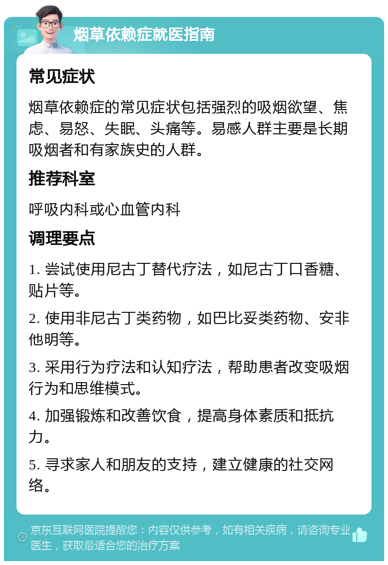 烟草依赖症就医指南 常见症状 烟草依赖症的常见症状包括强烈的吸烟欲望、焦虑、易怒、失眠、头痛等。易感人群主要是长期吸烟者和有家族史的人群。 推荐科室 呼吸内科或心血管内科 调理要点 1. 尝试使用尼古丁替代疗法，如尼古丁口香糖、贴片等。 2. 使用非尼古丁类药物，如巴比妥类药物、安非他明等。 3. 采用行为疗法和认知疗法，帮助患者改变吸烟行为和思维模式。 4. 加强锻炼和改善饮食，提高身体素质和抵抗力。 5. 寻求家人和朋友的支持，建立健康的社交网络。